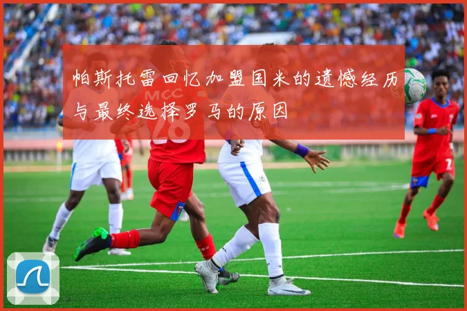 帕斯托雷回忆加盟国米的遗憾经历与最终选择罗马的原因