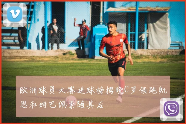 欧洲球员大赛进球榜揭晓C罗领跑凯恩和姆巴佩紧随其后