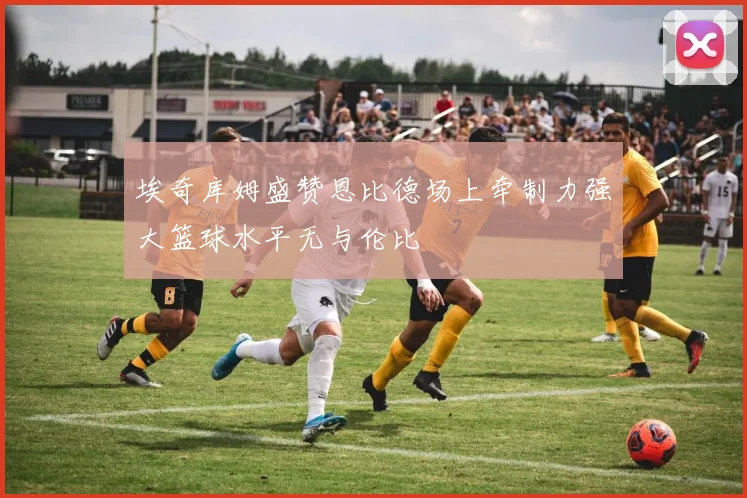 埃奇库姆盛赞恩比德场上牵制力强大篮球水平无与伦比