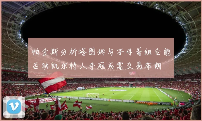 帕金斯分析塔图姆与字母哥组合能否助凯尔特人夺冠或需交易布朗