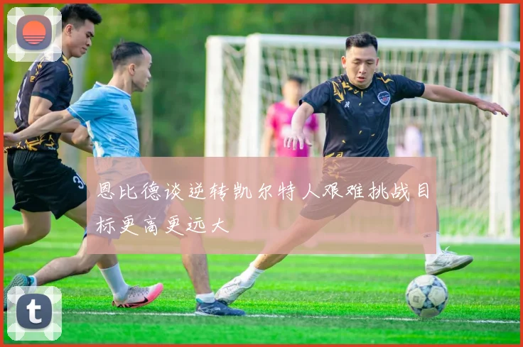 恩比德谈逆转凯尔特人艰难挑战目标更高更远大