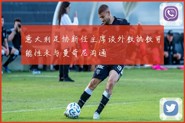 意大利足协新任主席谈外教执教可能性未与曼奇尼沟通