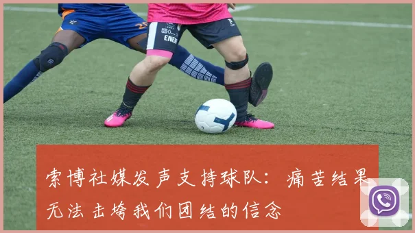 索博社媒发声支持球队：痛苦结果无法击垮我们团结的信念