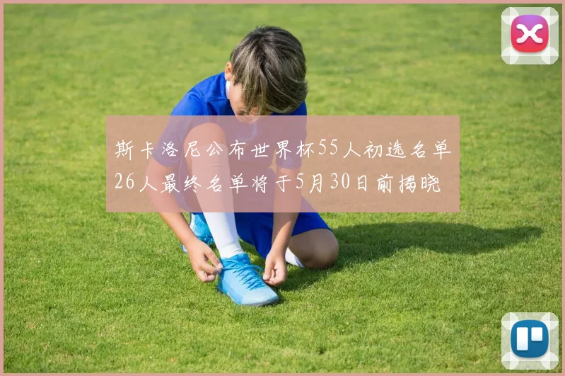 斯卡洛尼公布世界杯55人初选名单26人最终名单将于5月30日前揭晓