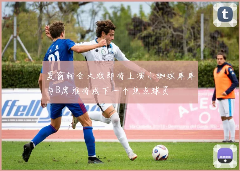 夏窗转会大戏即将上演小蜘蛛库库与B席谁将成下一个焦点球员