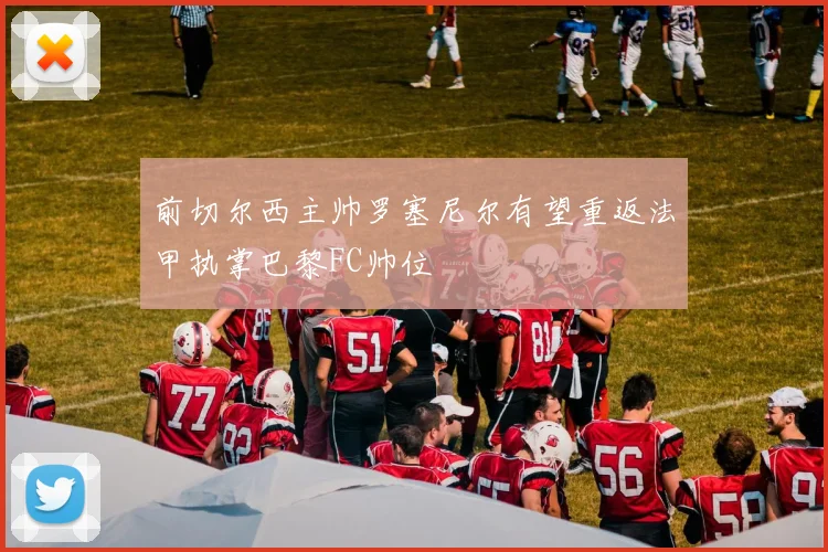 前切尔西主帅罗塞尼尔有望重返法甲执掌巴黎FC帅位