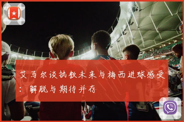 艾马尔谈执教未来与梅西进球感受：解脱与期待并存