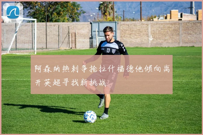 阿森纳热刺争抢拉什福德他倾向离开英超寻找新挑战
