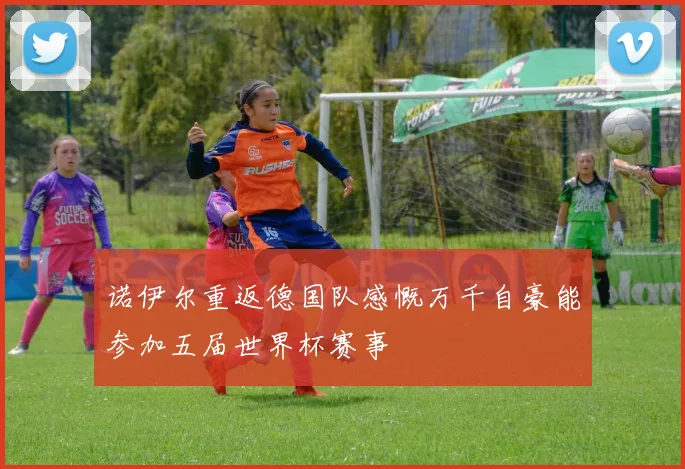 诺伊尔重返德国队感慨万千自豪能参加五届世界杯赛事