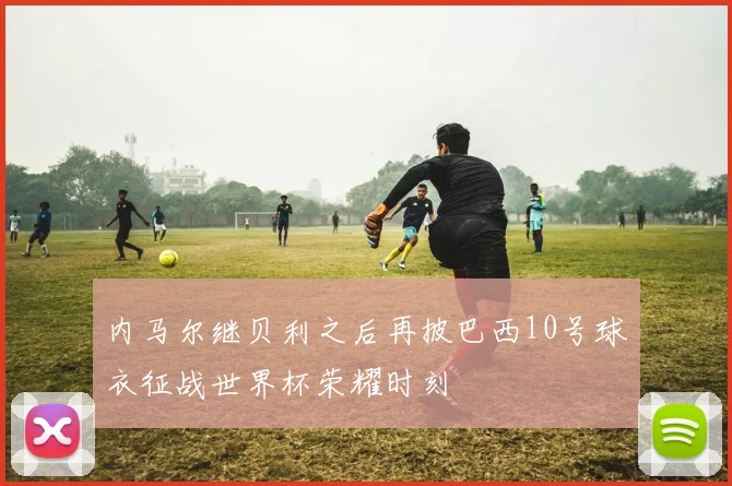内马尔继贝利之后再披巴西10号球衣征战世界杯荣耀时刻