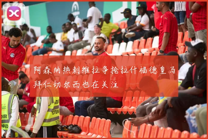 阿森纳热刺维拉争抢拉什福德皇马拜仁切尔西也在关注