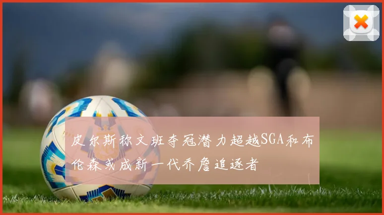 皮尔斯称文班夺冠潜力超越SGA和布伦森或成新一代乔詹追逐者