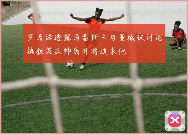 罗马诺透露马雷斯卡与曼城仅讨论执教若瓜帅离开将追求他