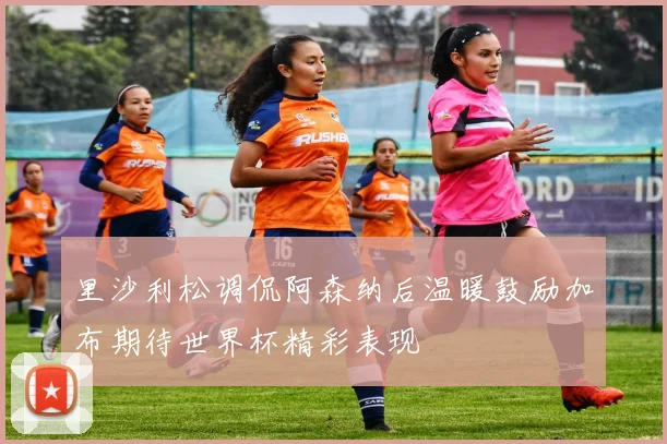 里沙利松调侃阿森纳后温暖鼓励加布期待世界杯精彩表现
